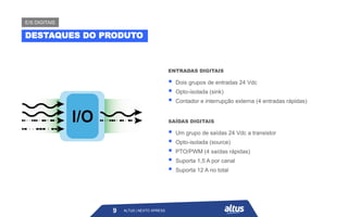ALTUS | NEXTO XPRESS
▪ Dois grupos de entradas 24 Vdc
▪ Opto-isolada (sink)
▪ Contador e interrupção externa (4 entradas rápidas)
ENTRADAS DIGITAIS
▪ Um grupo de saídas 24 Vdc a transistor
▪ Opto-isolada (source)
▪ PTO/PWM (4 saídas rápidas)
▪ Suporta 1,5 A por canal
▪ Suporta 12 A no total
SAÍDAS DIGITAIS
9
DESTAQUES DO PRODUTO
E/S DIGITAIS
ALTUS | NEXTO XPRESS
 