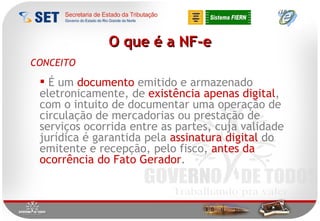 O que é a NF-e É um  documento  emitido e armazenado eletronicamente, de  existência apenas digital , com o intuito de documentar uma operação de circulação de mercadorias ou prestação de serviços ocorrida entre as partes, cuja validade jurídica é garantida pela  assinatura digital  do emitente e recepção, pelo fisco,  antes da ocorrência do Fato Gerador . CONCEITO 
