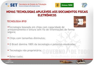 NOVAS TECNOLOGIAS APLICÁVEIS AOS DOCUMENTOS FISCAIS ELETRÔNICOS Tecnologia baseada em chips com capacidade de armazenamento e leitura sem fio de informações de forma segura;  Chips com tamanhos diminutos; O Brasil domina 100% da tecnologia e patentes envolvidas; Tecnologia não proprietária; Baixo custo; TECNOLOGIA RFID 
