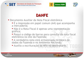 DANFE Documento Auxiliar da Nota Fiscal eletrônica É a impressão em papel comum (A4) que acompanha a mercadoria; Não é a Nota Fiscal é apenas uma representação gráfica;  Possui o código de barras para consulta da nota fiscal eletrônica no site da Fazenda; A verdadeira nota está armazenada no banco de dados da Fazenda e no Ambiente Nacional; Auxilia a escrituração da NFe no destinatário. 