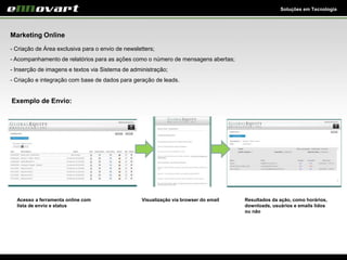 Soluções em Tecnologia
Marketing Online
- Criação de Área exclusiva para o envio de newsletters;
- Acompanhamento de relatórios para as ações como o número de mensagens abertas;
- Inserção de imagens e textos via Sistema de administração;
- Criação e integração com base de dados para geração de leads.
Exemplo de Envio:
Resultados da ação, como horários,
downloads, usuários e emails lidos
ou não
Acesso a ferramenta online com
lista de envio e status
Visualização via browser do email
 