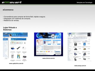 Soluções em Tecnologia
eCommerce
- Conveniência para comprar de forma fácil, rápida e segura;
- Integração com sistemas de compras;
- Relatórios de vendas;
Lojas Virtuais e
Sistemas:
www.clinrio.com.br
www.uptechrio.com.br
www.arsrp.com.br
 