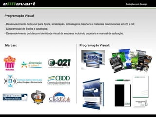 Soluções em Design
Programação Visual
- Desenvolvimento de layout para flyers, sinalização, embalagens, banners e materiais promocionais em 2d e 3d;
- Diagramação de Books e catálogos;
- Desenvolvimento de Marca e identidade visual da empresa incluindo papelaria e manual de aplicação.
Marcas: Programação Visual:
 