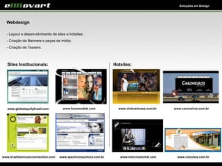 Soluções em Design
Webdesign
- Layout e desenvolvimento de sites e hotsites;
- Criação de Banners e peças de midia;
- Criação de Teasers.
Sites Institucionais: Hotsites:
www.globalequitybrazil.com www.victorsimoes.com.brwww.focomodels.com
www.brazilianmusicconnection.com www.spectrumquimica.com.br
www.caroneiros.com.br
www.marcmarechal.com www.rcbuzios.com.br
 