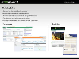Soluções em Design
Marketing Online
- Campanhas através do Google Adwords;
- Monitoramento através do Google Analytics;
- Assistentes de indexação através do Google Webmasters;
- Planejamento para ações de emai marketing;
- Soluções completas em SEO (Search Engine Optimization).
Ferramentas: Email Mkt:
 
