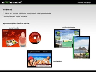 Soluções em Design
Multimídia
- Criação de Cd-roms, pen drives e dispositivos para apresentações;
- Animações para midias em geral.
Apresentações Institucionais:
Foco Models
Rio Entretenimento
Jornal Pressão
 