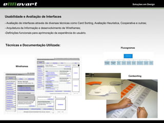 Soluções em Design
Usabilidade e Avaliação de Interfaces
- Avaliação de interfaces através de diversas técnicas como Card Sorting, Avaliação Heuristica, Cooperativa e outras;
- Arquitetura da Informação e desenvolvimento de Wireframes;
-Definições funcionais para aprimoração da experiência do usuário.
Wireframes
Cardsorting
Técnicas e Documentação Utilizada:
Fluxogramas
 