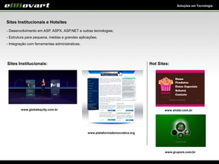 Soluções em Tecnologia
Sites Institucionais e Hotsites
- Desenvolvimento em ASP, ASPX, ASP.NET e outras tecnologias;
- Estrutura para pequena, médias e grandes aplicações;
- Integração com ferramentas administrativas.
Sites Institucionais:
www.globalequity.com.br
www.plataformademocratica.org
Hot Sites:
www.shatzi.com,br
www.grupore.com,br
 
