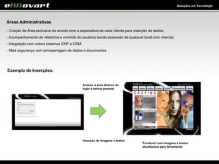 Soluções em Tecnologia
Áreas Administrativas
- Criação de Área exclusiva de acordo com a expectativa de cada cliente para inserção de dados;
- Acompanhamento de relatórios e controle de usuários sendo acessado de qualquer local com internet;
- Integração com outros sistemas ERP e CRM.
- Mais segurança com armazenagem de dados e documentos
Exemplo de Inserções:
Frontend com imagens e textos
atualizados pela ferramenta
Acesso a area atraves de
login e senha pessoal
Inserção de Imagens e textos
 