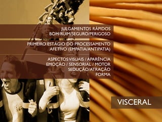 JULGAMENTOS RÁPIDOS
         BOM/RUIM/SEGURO/PERIGOSO

PRIMEIRO ESTÁGIO DO PROCESSAMENTO
          AFETIVO (EMPATIA/ANTIPATIA)

         ASPECTOS VISUAIS / APARÊNCIA
        EMOÇÃO / SENSORIAL / MOTOR
                 SEDUÇÃO/ATRAÇÃO
                               FORMA




                                        VISCERAL
 