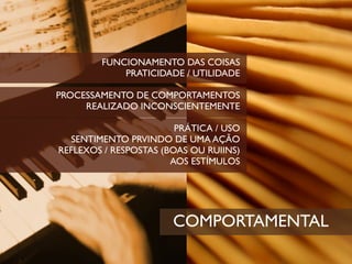 FUNCIONAMENTO DAS COISAS
            PRATICIDADE / UTILIDADE

PROCESSAMENTO DE COMPORTAMENTOS
     REALIZADO INCONSCIENTEMENTE

                        PRÁTICA / USO
  SENTIMENTO PRVINDO DE UMA AÇÃO
REFLEXOS / RESPOSTAS (BOAS OU RUIINS)
                       AOS ESTÍMULOS




                       COMPORTAMENTAL
 
