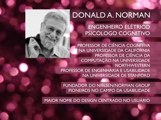 DONALD A. NORMAN
                 ENGENHEIRO ELÉTRICO
                PSICÓLOGO COGNITIVO

             PROFESSOR DE CIÊNCIA COGNITIVA
              NA UNIVERSIDADE DA CALIFÓRNIA
                    PROFESSOR DE CIÊNCIA DA
               COMPUTAÇÃO NA UNIVERSIDADE
                             NORTHWESTERN
      PROFESSOR DE ENGENHARIA E USABILIDADE
               NA UNIVERSIDADE DE STANFORD

       FUNDADOR DO NIELSEN/NORMAN GROUP
         PIONEIROS NO CAMPO DA USABILIDADE

MAIOR NOME DO DESIGN CENTRADO NO USUÁRIO
 