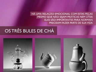HÁ UMA RELAÇÃO EMOCIONAL COM ESTAS PEÇAS
              MESMO QUE NÃO SEJAM PRÁTICAS NEM ÚTEIS
                  ELAS SÃO IMPORTANTES PARA NORMAN
                     PRECISAM FAZER PARTE DE SUA VIDA


OS TRÊS BULES DE CHÁ
 