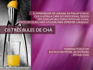 O ESPREMEDOR DE LARANJA DE PHILLIP STARCK
                  QUE ILUSTRA A CAPA DO EMOCIONAL DESIGN
                    VEM COM UM SELO EXPLICATIVO NA CAIXA:
      “FEITO EM OURO, NÃO UTILIZAR PARA ESPREMER LARAJNAS”


OS TRÊS BULES DE CHÁ



                                        NORMAN POSSUI UM
                            ELE FICA NO MÓVEL DA ENTRADA
                                              EM SUA CASA
 