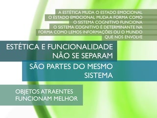 A ESTÉTICA MUDA O ESTADO EMOCIONAL
            O ESTADO EMOCIONAL MUDA A FORMA COMO
                        O SISTEMA COGNITIVO FUNCIONA
              O SISTEMA COGNITIVO É DETERMINANTE NA
        FORMA COMO LEMOS INFORMAÇÕES OU O MUNDO
                                     QUE NOS ENVOLVE

ESTÉTICA E FUNCIONALIDADE
            NÃO SE SEPARAM
      SÃO PARTES DO MESMO
                    SISTEMA

  OBJETOS ATRAENTES
  FUNCIONAM MELHOR
 