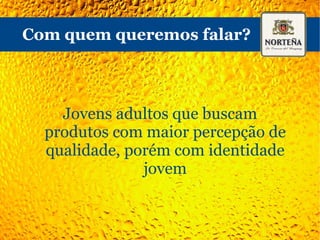 O que podemos concluir? - O consumidor comum não tem afinidade com as diversas marcas Premium - As marcas importadas, mesmo desconhecidas, tem ótima percepção geral (importada = boa) - A Norteña tem uma imagem boa junto ao público jovem - Seu sabor é percebido como “parecido com as comuns, porém melhor” - Não é uma cerveja para o “dia-a-dia” 