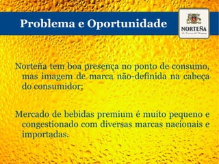 Problema e Oportunidade Norteña tem boa presença no ponto de consumo, mas imagem de marca não-definida na cabeça do consumidor; Mercado de bebidas premium é muito pequeno e congestionado com diversas marcas nacionais e importadas. 