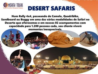 DESERT SAFARIS
Num Rally 4x4, passeando de Camelo, Quadribike,
Sandboard ou Buggy em uma das várias modalidades de Safári no
Deserto que oferecemos e em nossos 02 acampamentos com
capacidade para 1.200 pessoas cada, seu cliente viverá
momentos inesquecíveis.
 