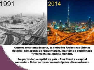 Outrora uma terra deserta, os Emirados Árabes nas últimas
décadas, não apenas se reinventaram, mas têm se posicionado
firmemente no cenário mundial.
Em particular, a capital do país - Abu Dhabi e a capital
comercial - Dubai se tornaram metrópoles ultramodernas.
 