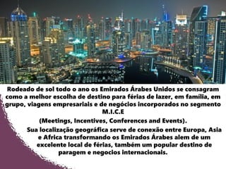 Rodeado de sol todo o ano os Emirados Árabes Unidos se consagram
como a melhor escolha de destino para férias de lazer, em família, em
grupo, viagens empresariais e de negócios incorporados no segmento
M.I.C.E
(Meetings, Incentives, Conferences and Events).
Sua localização geográfica serve de conexão entre Europa, Asia
e Africa transformando os Emirados Árabes alem de um
excelente local de férias, também um popular destino de
paragem e negocios internacionais.
 