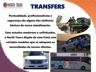 TRANSFERS
Pontualidade, profissionalismo e
segurança são alguns dos atributos
básicos do nosso atendimento.
Com veículos modernos e sofisticados,
a North Tours dispõe de uma frota com
variados modelos que se adequam as
necessidades de nossos clientes.
 