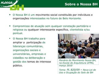 Sobre o Nossa BH
 O Nossa BH é um movimento social constituído por indivíduos e
organizações interessados no futuro de Belo Horizonte.
 Compromisso de atuação sem qualquer conotação partidária e
religiosa ou qualquer interessante específico, clientelista e/ou
pontual.
Plenária do Movimento Nossa BH,
na Escola de Arquitetura UFMG,
março 2010
Tema: PL 820/09 – Nova Lei de
Uso e Ocupação do Solo de BH
 O Nossa BH trabalha para
ampliar a participação de
lideranças comunitárias,
organizações sociais e
universitárias, empresas e
cidadãos na deliberação e
gestão dos temas de interesse
público.
 