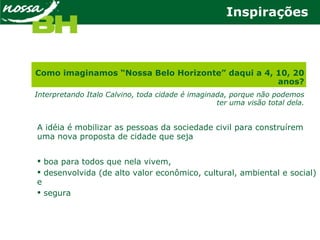 A idéia é mobilizar as pessoas da sociedade civil para construírem
uma nova proposta de cidade que seja
 boa para todos que nela vivem,
 desenvolvida (de alto valor econômico, cultural, ambiental e social)
e
 segura
Como imaginamos “Nossa Belo Horizonte” daqui a 4, 10, 20
anos?
Interpretando Italo Calvino, toda cidade é imaginada, porque não podemos
ter uma visão total dela.
Inspirações
 