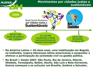 Movimentos por cidades justas e
sustentáveis
 Na América Latina > Há doze anos, uma mobilização em Bogotá,
na Colômbia, inspira lideranças latino-americanas a conquistar e
efetivar a participação da sociedade civil na gestão pública.
 No Brasil > Desde 2007: São Paulo, Rio de Janeiro, Niterói,
Ilhabela, Teresópolis, Belém, Recife, São Luís e Belo Horizonte.
Outros começam a se articular em Brasília, Goiânia e Salvador.
08/07/08
Rede Brasileira
por Cidades
17/10/08
Constituída a Rede
Latinoamericana de
Cidades Sustentáveis
Início das
Atividades
do Nossa BH
2008
 
