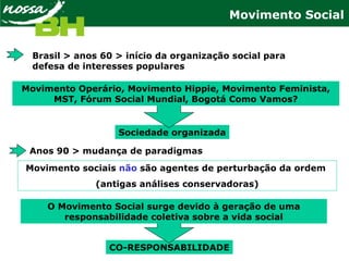 Movimento Social
Brasil > anos 60 > início da organização social para
defesa de interesses populares
Anos 90 > mudança de paradigmas
Sociedade organizada
Movimento Operário, Movimento Hippie, Movimento Feminista,
MST, Fórum Social Mundial, Bogotá Como Vamos?
Movimento sociais não são agentes de perturbação da ordem
(antigas análises conservadoras)
CO-RESPONSABILIDADE
O Movimento Social surge devido à geração de uma
responsabilidade coletiva sobre a vida social
 