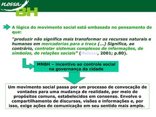 A lógica do movimento social está embasada no pensamento de
que:
“produzir não significa mais transformar os recursos naturais e
humanos em mercadorias para a troca (...) Significa, ao
contrário, controlar sistemas complexos de informações, de
símbolos, de relações sociais” (Melucci, 2001; p.80).
Um movimento social passa por um processo de convocação de
vontades para uma mudança de realidade, por meio de
propósitos comuns, estabelecidos em consenso. Envolve o
compartilhamento de discursos, visões e informações e, por
isso, exige ações de comunicação em seu sentido mais amplo.
MNBH – incentivo ao controle social
na governança da cidade
 