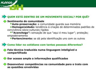 QUEM ESTÁ DENTRO DE UM MOVIMENTO SOCIAL? POR QUÊ?
Sentimento de comunidade
Auto-preservação: a comunidade guarda sua memória
Homogeneidade: tendência à criação de determinados padrões de
convivência sócio-culturais rígidos
“Aconchego”: sensação de que “aqui é meu lugar”; proteção;
empodeiramento
Pertencimento: se dá pela identificação uns com os outros
Como lidar no cotidiano com tantas pessoas diferentes?
Fala técnica traduzida numa linguagem inteligível e
compartilhada
Dar acesso amplo a informações qualificadas
Desenvolver competências na comunidade para o trato com
as questões envolvidas
 
