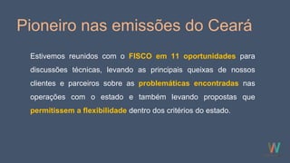 Pioneiro nas emissões do Ceará
Estivemos reunidos com o FISCO em 11 oportunidades para
discussões técnicas, levando as principais queixas de nossos
clientes e parceiros sobre as problemáticas encontradas nas
operações com o estado e também levando propostas que
permitissem a flexibilidade dentro dos critérios do estado.
 
