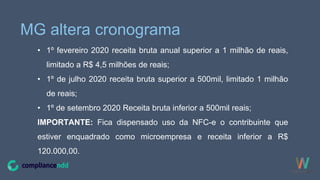 MG altera cronograma
• 1º fevereiro 2020 receita bruta anual superior a 1 milhão de reais,
limitado a R$ 4,5 milhões de reais;
• 1º de julho 2020 receita bruta superior a 500mil, limitado 1 milhão
de reais;
• 1º de setembro 2020 Receita bruta inferior a 500mil reais;
IMPORTANTE: Fica dispensado uso da NFC-e o contribuinte que
estiver enquadrado como microempresa e receita inferior a R$
120.000,00.
 