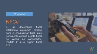NFCe
É um documento fiscal
totalmente eletrônico emitido
para o consumidor final, este
documento elimina a nota fiscal
de venda ao consumidor,
modelo 2, e o cupom fiscal
ECF.
Conceito
 