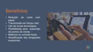 Benefícios
• Redução de custo com
papel,
• Transmissão em tempo real;
• Uso de novas tecnologias;
• Flexibilidade para expansão
de pontos de venda;
• Melhoria no controle fiscal;
• Simplificação das obrigações
acessórias.
 