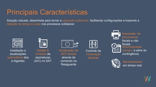 Principais Características
Instalação e
atualizações
automáticas dos
e-Agentes
Gestão &
Controle de
assinaturas
(A/C) no SAT
Solução robusta, desenhada para tornar a operação autônoma, facilitando configurações e trazendo a
redução de tempo e custo nos processos cotidianos
Monitoramento
em tempo real.
Controle de
numeração
eficiente
Impressão de
documentos
fiscais e não
fiscais.
Automatização
número e série de
contingência
Atualização de
SAT remota
através de
comando na
Retaguarda
 