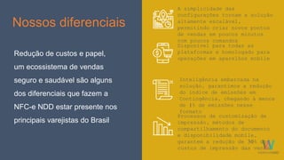 Nossos diferenciais
Redução de custos e papel,
um ecossistema de vendas
seguro e saudável são alguns
dos diferenciais que fazem a
NFC-e NDD estar presente nos
principais varejistas do Brasil
Disponível para todas as
plataformas e homologado para
operações em aparelhos mobile
A simplicidade das
configurações tornam a solução
altamente escalável,
permitindo criar novos pontos
de vendas em poucos minutos
com poucos comandos
Inteligência embarcada na
solução, garantimos a redução
do índice de emissões em
Contingência, chegando à menos
de 1% de emissões nesse
formato
Processos de customização de
impressão, métodos de
compartilhamento do documento
e disponibilidade mobile,
garantem a redução de 30% dos
custos de impressão das vendas
 