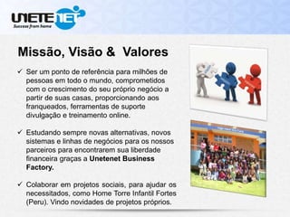 Missão, Visão & Valores
 Ser um ponto de referência para milhões de
pessoas em todo o mundo, comprometidos
com o crescimento do seu próprio negócio a
partir de suas casas, proporcionando aos
franqueados, ferramentas de suporte
divulgação e treinamento online.
 Estudando sempre novas alternativas, novos
sistemas e linhas de negócios para os nossos
parceiros para encontrarem sua liberdade
financeira graças a Unetenet Business
Factory.
 Colaborar em projetos sociais, para ajudar os
necessitados, como Home Torre Infantil Fortes
(Peru). Vindo novidades de projetos próprios.
 