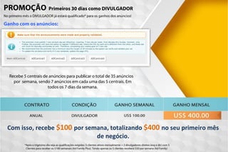 Ganho com os anúncios:
PROMOÇÃO Primeiros 30 dias como DIVULGADOR
No primeiro mês o DIVULGADOR já estará qualificado* para os ganhos dos anúncios!
*Após o trigésimo dia veja as qualificações exigidas: 5 clientes ativos mensalmente + 2 divulgadores diretos (esq e dir) com 5
Clientes para receber os $100 semanais (Ad Family Plus). Tendo apenas os 5 clientes receberá $50 por semana (Ad Family)
Com isso, recebe $100 por semana, totalizando $400 no seu primeiro mês
de negócio.
Recebe 5 centrais de anúncios para publicar o total de 35 anúncios
por semana, sendo 7 anúncios em cada uma das 5 centrais. Em
todos os 7 dias da semana.
 