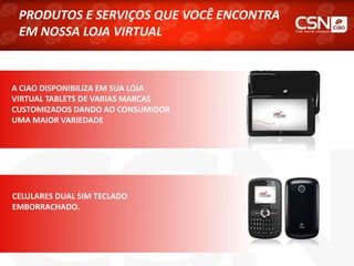 A CIAO DISPONIBILIZA EM SUA LOJA
VIRTUAL TABLETS DE VARIAS MARCAS
CUSTOMIZADOS DANDO AO CONSUMIDOR
UMA MAIOR VARIEDADE
PRODUTOS E SERVIÇOS QUE VOCÊ ENCONTRA
EM NOSSA LOJA VIRTUAL
CELULARES DUAL SIM TECLADO
EMBORRACHADO.
 