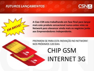 CHIP GSM
INTERNET 3G
FUTUROS LANÇAMENTOS
A Ciao CSN esta trabalhando em fase final para lançar
mais este produto sensacional nunca antes visto no
Network para alavancar ainda mais os negócios junto
aos Empreendedores Independente.
PREPAREM-SE PARA ESTA INOVAÇÃO NO NETWORK!
NOS PRÓXIMOS 120 DIAS.
 