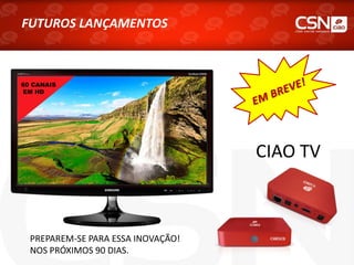 FUTUROS LANÇAMENTOS
CIAO TV
PREPAREM-SE PARA ESSA INOVAÇÃO!
NOS PRÓXIMOS 90 DIAS.
60 CANAIS
EM HD
 
