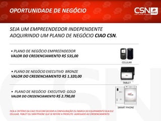 • PLANO DE NEGÓCIO EXECUTIVO BRONZE
VALOR DO CREDENCIAMENTO R$ 1.320,00
• PLANO DE NEGÓCIO EXECUTIVO GOLD
VALOR DO CREDENCIAMENTO R$ 2.790,00
OPORTUNIDADE DE NEGÓCIO
• PLANO DE NEGÓCIO EMPREENDEDOR
VALOR DO CREDENCIAMENTO R$ 535,00
SEJA UM EMPREENDEDOR INDEPENDENTE
ADQUIRINDO UM PLANO DE NEGÓCIO CIAO CSN.
FICA A CRITÉRIO DA CIAO TELECOM DECIDIR A CONFIGURAÇÃO OU MARCA DO EQUIPAMENTO SEJA ELE
CELULAR, TABLET OU SMATPHONE QUE SE REFERE A PRODUTO AGREGADO AO CREDENCIAMENTO.
CELULAR
SMART PHONE
TABLET
 