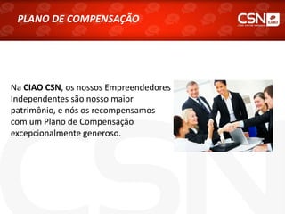 PLANO DE COMPENSAÇÃO
Na CIAO CSN, os nossos Empreendedores
Independentes são nosso maior
patrimônio, e nós os recompensamos
com um Plano de Compensação
excepcionalmente generoso.
 