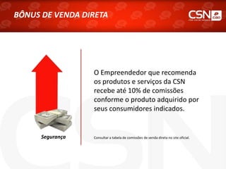 O Empreendedor que recomenda
os produtos e serviços da CSN
recebe até 10% de comissões
conforme o produto adquirido por
seus consumidores indicados.
Segurança Consultar a tabela de comissões de venda direta no site oficial.
BÔNUS DE VENDA DIRETA
 