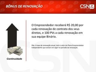 O Empreendedor receberá R$ 20,00 por
cada renovação de contrato dos seus
diretos, e 100 PVs a cada renovação em
sua equipe Binário.
Obs. A taxa de renovação anual, terá o valor do Plano Empreendedor
Independente que estiver em vigor no período da renovação.
Continuidade
BÔNUS DE RENOVAÇÃO
 