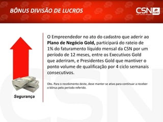 Segurança
O Empreendedor no ato do cadastro que aderir ao
Plano de Negócio Gold, participará do rateio de
1% do faturamento líquido mensal da CSN por um
período de 12 meses, entre os Executivos Gold
que aderiram, e Presidentes Gold que mantiver o
ponto volume de qualificação por 4 ciclo semanais
consecutivos.
Obs. Para o recebimento deste, deve manter se ativo para continuar a receber
o bônus pelo período referido.
BÔNUS DIVISÃO DE LUCROS
 