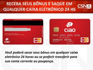 RECEBA SEUS BÔNUS E SAQUE EM
QUALQUER CAIXA ELETRÔNICO 24 HS
Você poderá sacar seus bônus em qualquer caixa
eletrônico 24 horas ou se preferir transferir para
sua conta corrente ou poupança.
 