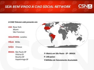 SEJA BEM VINDO A CIAO SOCIAL NETWORK
A CIAO Telecom está presente em:
USA Nova York
Miami
São Francisco
INGLATERRA Londres
ITÁLIA Milão
SUÍÇA Chiasso
BRASIL São Paulo-SP
Vitória-ES
Brasília-DF
Itapetininga-SP
 Matriz em São Paulo - SP - BRASIL
 140 países
Milhões de Faturamento Acumulado
 