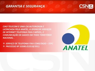 GARANTIA E SEGURANÇA
CIAO TELECOM E UMA CIA AUTORIZADA E
LICENCIADA PELA ANATEL, A OFERECER SERVIÇOS
DE INTERNET TELEFONIA FIXA E MÓVEL, E
COMUNICAÇÃO DE DADOS EM TODO TERRITÓRIO
NACIONAL .
 SERVIÇO DE TELEFONIA FIXA COMUTADO – STFC
 PROCESSO Nº 53500.015518/2011
 